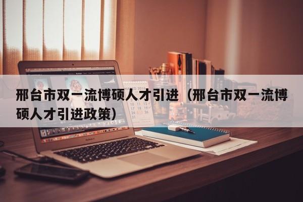 邢台市双一流博硕人才引进（邢台市双一流博硕人才引进政策）-第1张图片-硕博招聘网