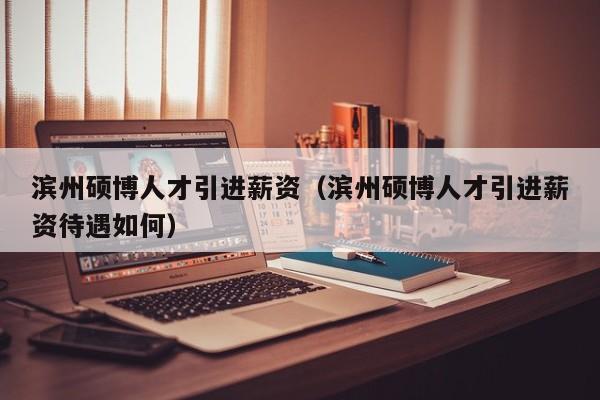 滨州硕博人才引进薪资（滨州硕博人才引进薪资待遇如何）-第1张图片-硕博招聘网