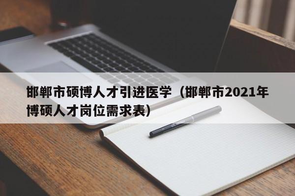 邯郸市硕博人才引进医学（邯郸市2021年博硕人才岗位需求表）-第1张图片-硕博招聘网
