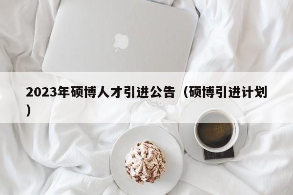 2023年硕博人才引进公告（硕博引进计划）-第1张图片-硕博招聘网