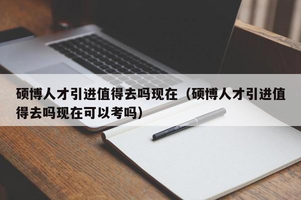 硕博人才引进值得去吗现在（硕博人才引进值得去吗现在可以考吗）-第1张图片-硕博招聘网