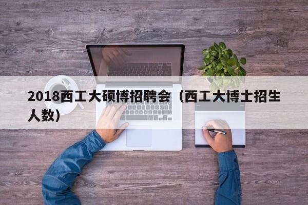 2018西工大硕博招聘会（西工大博士招生人数）-第1张图片-硕博招聘网