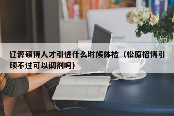 辽源硕博人才引进什么时候体检（松原招博引硕不过可以调剂吗）-第1张图片-硕博招聘网