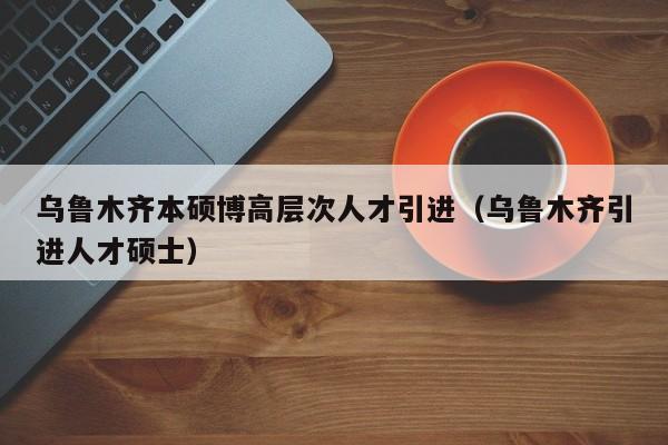 乌鲁木齐本硕博高层次人才引进（乌鲁木齐引进人才硕士）-第1张图片-硕博招聘网