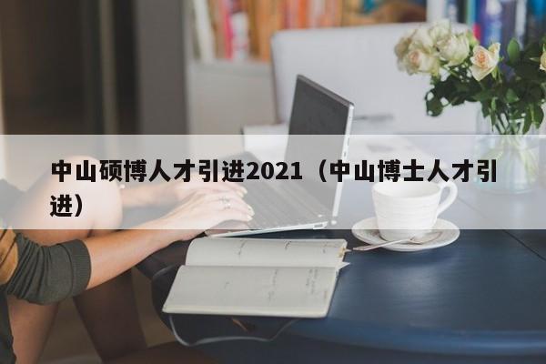 中山硕博人才引进2021（中山博士人才引进）-第1张图片-硕博招聘网