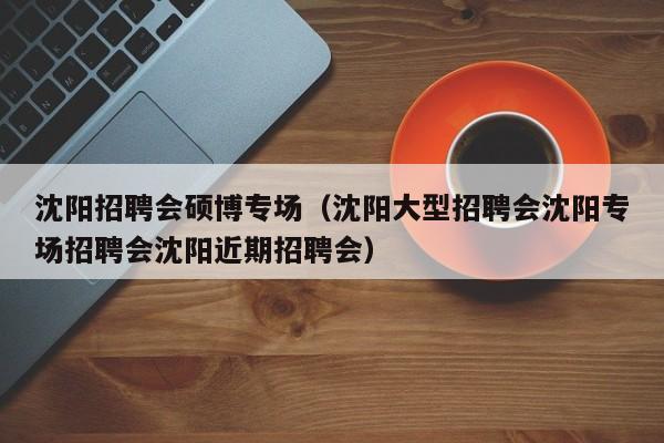 沈阳招聘会硕博专场（沈阳大型招聘会沈阳专场招聘会沈阳近期招聘会）-第1张图片-硕博招聘网