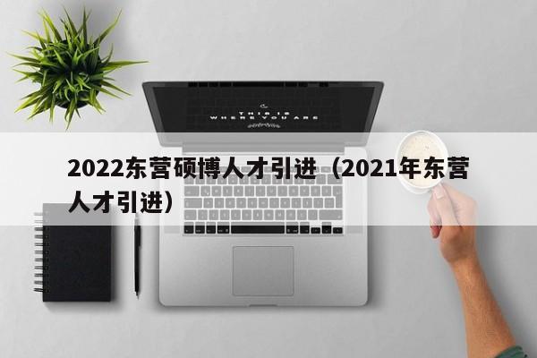 2022东营硕博人才引进（2021年东营人才引进）-第1张图片-硕博招聘网