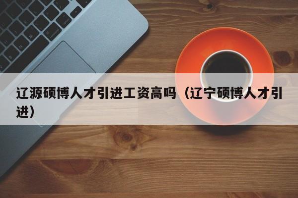 辽源硕博人才引进工资高吗（辽宁硕博人才引进）-第1张图片-硕博招聘网