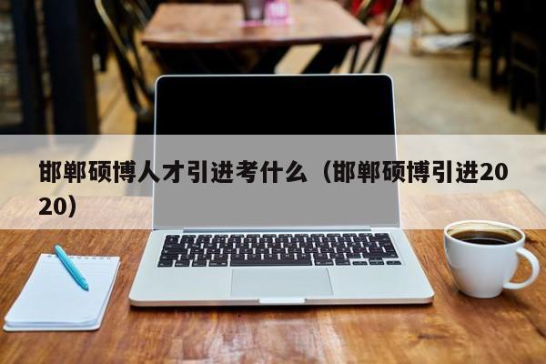 邯郸硕博人才引进考什么（邯郸硕博引进2020）-第1张图片-硕博招聘网