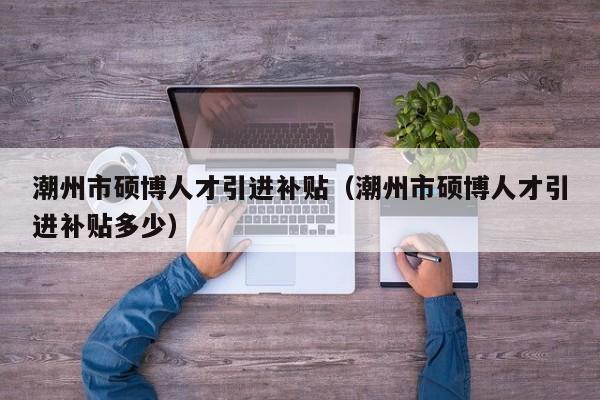 潮州市硕博人才引进补贴（潮州市硕博人才引进补贴多少）-第1张图片-硕博招聘网