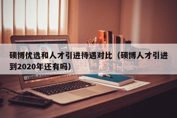 硕博优选和人才引进待遇对比（硕博人才引进到2020年还有吗）-第1张图片-硕博招聘网