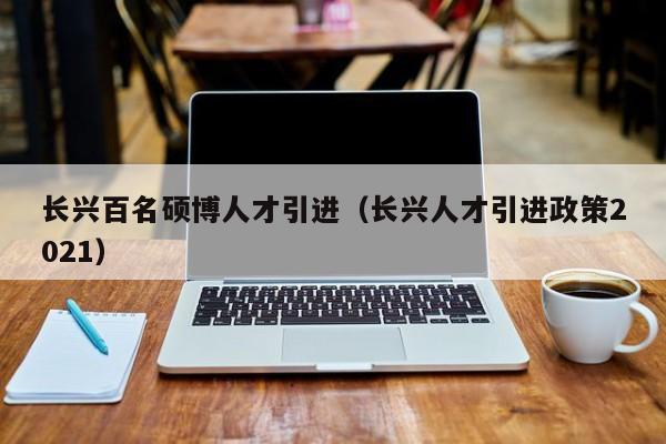 长兴百名硕博人才引进（长兴人才引进政策2021）-第1张图片-硕博招聘网