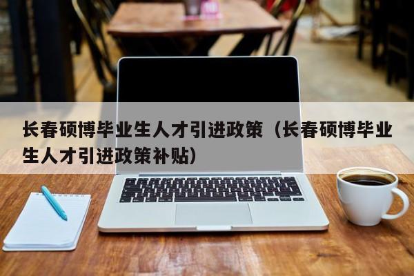 长春硕博毕业生人才引进政策（长春硕博毕业生人才引进政策补贴）-第1张图片-硕博招聘网