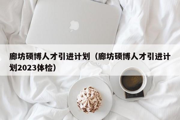 廊坊硕博人才引进计划（廊坊硕博人才引进计划2023体检）-第1张图片-硕博招聘网