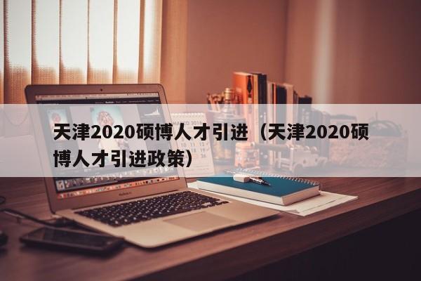 天津2020硕博人才引进（天津2020硕博人才引进政策）-第1张图片-硕博招聘网