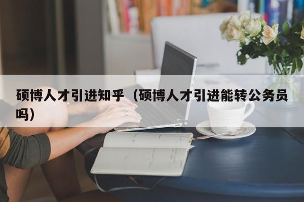 硕博人才引进知乎（硕博人才引进能转公务员吗）-第1张图片-硕博招聘网