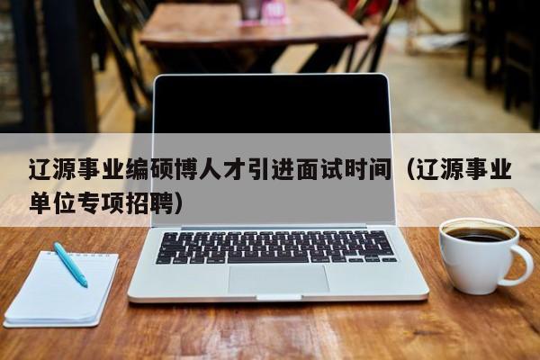 辽源事业编硕博人才引进面试时间（辽源事业单位专项招聘）-第1张图片-硕博招聘网