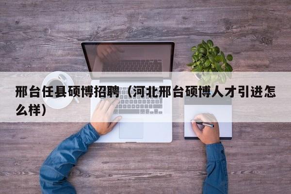 邢台任县硕博招聘（河北邢台硕博人才引进怎么样）-第1张图片-硕博招聘网