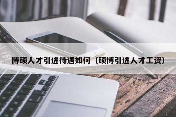 博硕人才引进待遇如何（硕博引进人才工资）-第1张图片-硕博招聘网