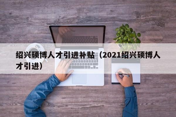 绍兴硕博人才引进补贴（2021绍兴硕博人才引进）-第1张图片-硕博招聘网