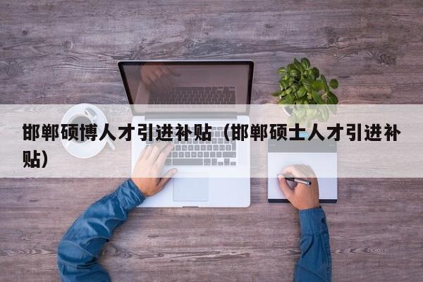 邯郸硕博人才引进补贴（邯郸硕士人才引进补贴）-第1张图片-硕博招聘网