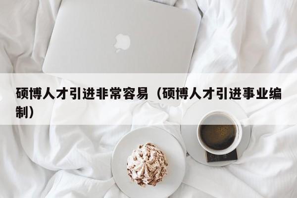硕博人才引进非常容易（硕博人才引进事业编制）-第1张图片-硕博招聘网
