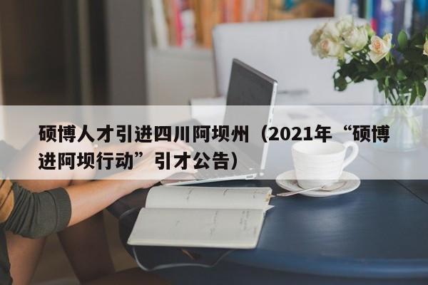 硕博人才引进四川阿坝州（2021年“硕博进阿坝行动”引才公告）-第1张图片-硕博招聘网