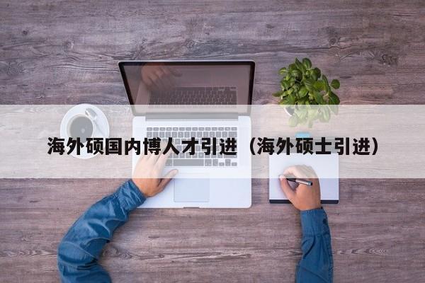 海外硕国内博人才引进（海外硕士引进）-第1张图片-硕博招聘网