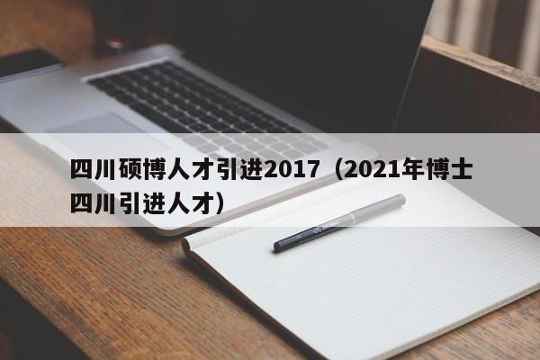 四川硕博人才引进2017（2021年博士四川引进人才）-第1张图片-硕博招聘网