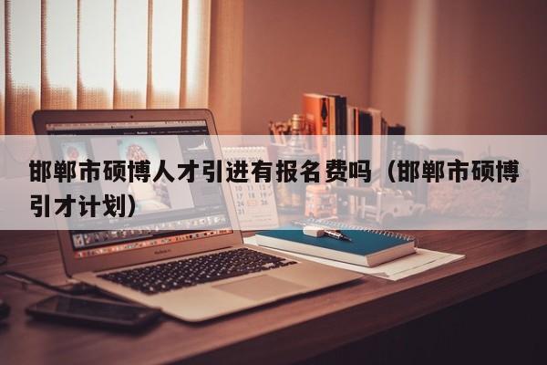 邯郸市硕博人才引进有报名费吗（邯郸市硕博引才计划）-第1张图片-硕博招聘网