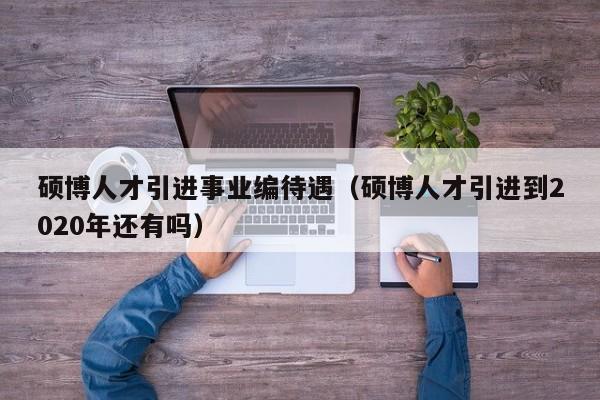 硕博人才引进事业编待遇（硕博人才引进到2020年还有吗）-第1张图片-硕博招聘网
