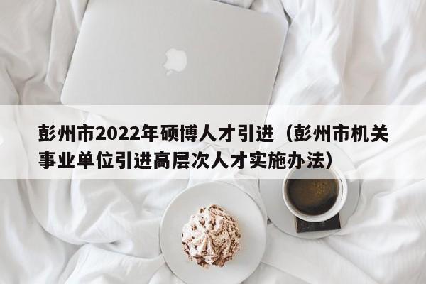 彭州市2022年硕博人才引进（彭州市机关事业单位引进高层次人才实施办法）-第1张图片-硕博招聘网