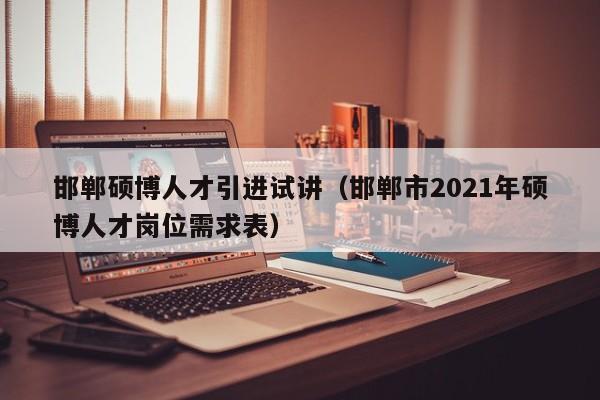 邯郸硕博人才引进试讲（邯郸市2021年硕博人才岗位需求表）-第1张图片-硕博招聘网