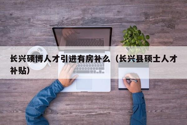 长兴硕博人才引进有房补么（长兴县硕士人才补贴）-第1张图片-硕博招聘网