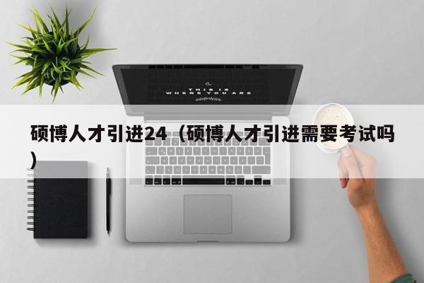 硕博人才引进24（硕博人才引进需要考试吗）-第1张图片-硕博招聘网