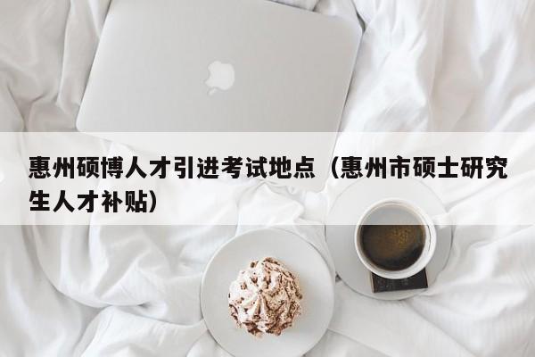 惠州硕博人才引进考试地点（惠州市硕士研究生人才补贴）-第1张图片-硕博招聘网