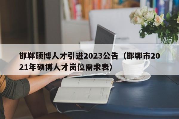 邯郸硕博人才引进2023公告（邯郸市2021年硕博人才岗位需求表）-第1张图片-硕博招聘网