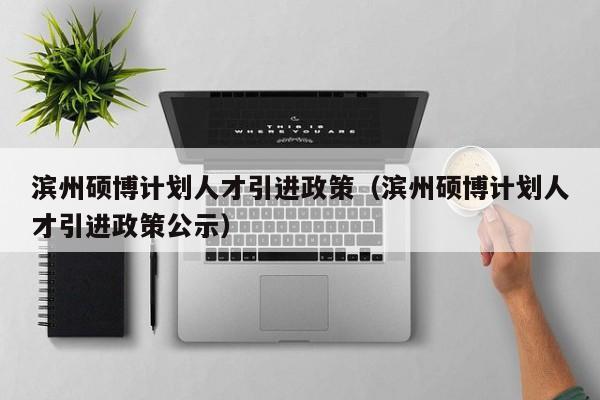 滨州硕博计划人才引进政策（滨州硕博计划人才引进政策公示）-第1张图片-硕博招聘网