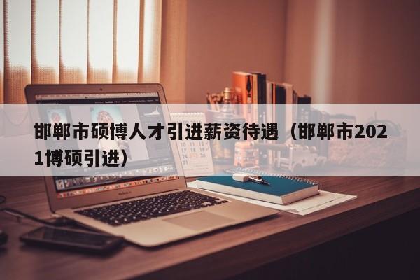 邯郸市硕博人才引进薪资待遇（邯郸市2021博硕引进）-第1张图片-硕博招聘网