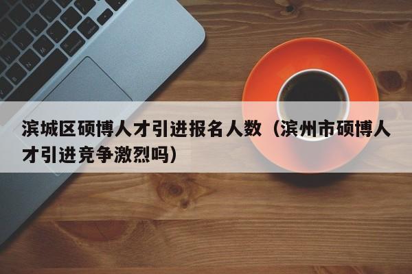 滨城区硕博人才引进报名人数（滨州市硕博人才引进竞争激烈吗）-第1张图片-硕博招聘网