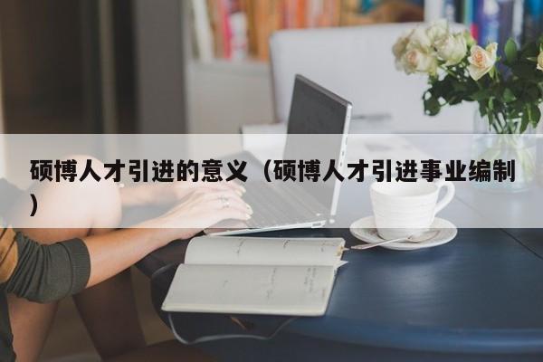 硕博人才引进的意义（硕博人才引进事业编制）-第1张图片-硕博招聘网