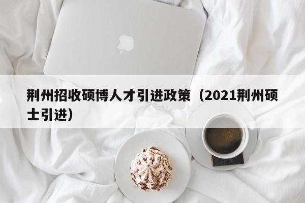 荆州招收硕博人才引进政策（2021荆州硕士引进）-第1张图片-硕博招聘网