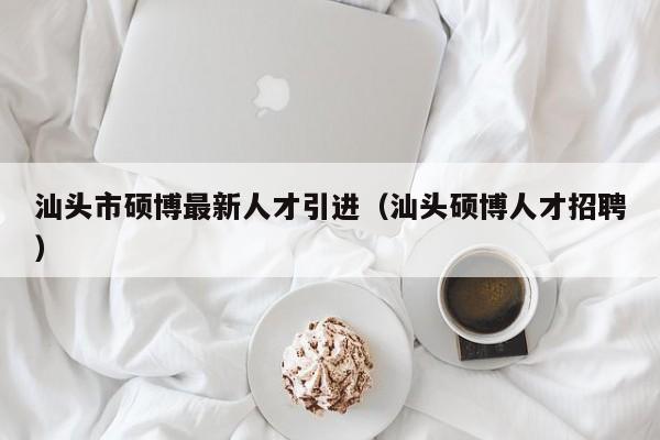 汕头市硕博最新人才引进（汕头硕博人才招聘）-第1张图片-硕博招聘网