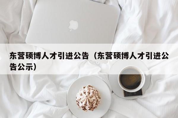 东营硕博人才引进公告（东营硕博人才引进公告公示）-第1张图片-硕博招聘网