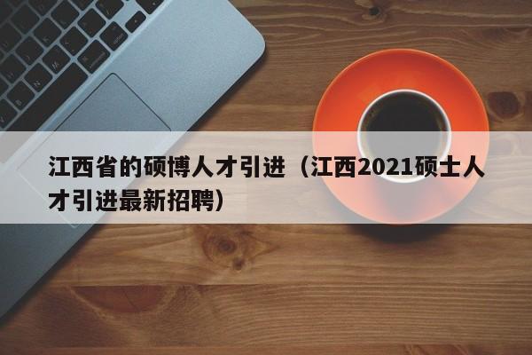 江西省的硕博人才引进（江西2021硕士人才引进最新招聘）-第1张图片-硕博招聘网