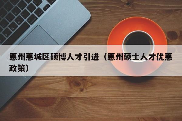 惠州惠城区硕博人才引进（惠州硕士人才优惠政策）-第1张图片-硕博招聘网