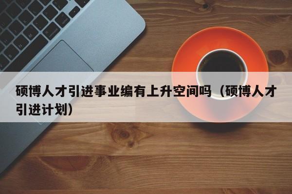 硕博人才引进事业编有上升空间吗（硕博人才引进计划）-第1张图片-硕博招聘网