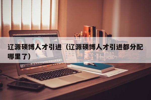 辽源硕博人才引进（辽源硕博人才引进都分配哪里了）-第1张图片-硕博招聘网