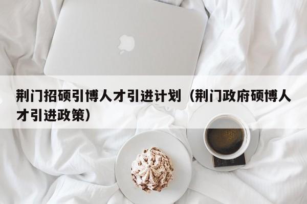 荆门招硕引博人才引进计划（荆门政府硕博人才引进政策）-第1张图片-硕博招聘网