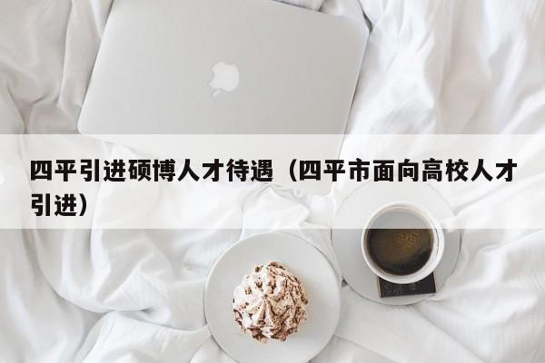 四平引进硕博人才待遇（四平市面向高校人才引进）-第1张图片-硕博招聘网